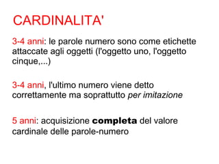 CARDINALITA'
3-4 anni: le parole numero sono come etichette
attaccate agli oggetti (l'oggetto uno, l'oggetto
cinque,...)
3-4 anni, l'ultimo numero viene detto
correttamente ma soprattutto per imitazione
5 anni: acquisizione completa del valore
cardinale delle parole-numero
 
