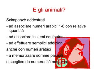 E gli animali?
Scimpanzè addestrati
- ad associare numeri arabici 1-6 con relative
quantità
- ad associare insiemi equipotenti
- ad effettuare semplici addizioni,
anche con numeri arabici
- a memorizzare somme parziali
e scegliere la numerosità maggiore
 