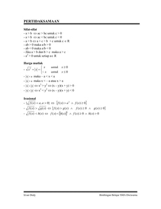 PERTIDAKSAMAAN
Sifat-sifat
- a > b ac > bc untuk c > 0
- a > b ac < bc untuk c < 0
- a > b a + c > b + c untuk c R
- ab > 0 maka a/b > 0
- ab < 0 maka a/b < 0
- Jika a > b dan b > c maka a > c
- a2 > 0 untuk setiap a R
Harga mutlak
untuk x 0
x
- x2 x
untuk x 0
x
- x a maka – a < x < a
- x a maka x < – a atau x > a
- x y x2 > y2 (x – y)(x + y) > 0
- x y x2 < y2 (x – y)(x + y) < 0
Irasional
- { f ( x) a, a 0}
f ( x) a
2
f ( x) 0
g ( x) f ( x) g ( x)
g ( x) 0
-
f ( x)
-
f ( x) h( x) f ( x) h( x) f ( x) 0 h( x) 0
Irvan Dedy
f ( x) 0
2
Bimbingan Belajar SMA Dwiwarna