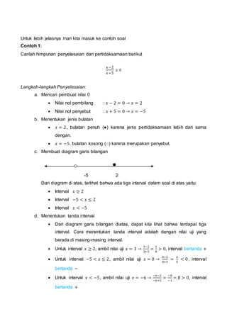 Untuk lebih jelasnya mari kita masuk ke contoh soal
Contoh 1:
Carilah himpunan penyelesaian dari pertidaksamaan berikut
Langkah-langkah Penyelesaian:
a. Mencari pembuat nilai 0
 Nilai nol pembilang : 𝑥 − 2 = 0 → 𝑥 = 2
 Nilai nol penyebut : 𝑥 + 5 = 0 → 𝑥 = −5
b. Menentukan jenis bulatan
 𝑥 = 2, bulatan penuh (●) karena jenis pertidaksamaan lebih dari sama
dengan.
 𝑥 = −5, bulatan kosong (○) karena merupakan penyebut.
c. Membuat diagram garis bilangan
-5 2
Dari diagram di atas, terlihat bahwa ada tiga interval dalam soal di atas yaitu:
 Interval 𝑥 ≥ 2
 Interval −5 < 𝑥 ≤ 2
 Interval 𝑥 < −5
d. Menentukan tanda interval
 Dari diagram garis bilangan diatas, dapat kita lihat bahwa terdapat tiga
interval. Cara menentukan tanda interval adalah dengan nilai uji yang
berada di masing-masing interval.
 Untuk interval 𝑥 ≥ 2, ambil nilai uji 𝑥 = 3 →
3−2
3+5
=
1
8
> 0, interval bertanda +
 Untuk interval −5 < 𝑥 ≤ 2, ambil nilai uji 𝑥 = 0 →
0−2
0+5
=
2
5
< 0, interval
bertanda −
 Untuk interval 𝑥 < −5, ambil nilai uji 𝑥 = −6 →
−6−2
−6+5
=
−8
−1
= 8 > 0, interval
bertanda +
 