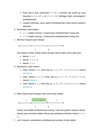  Pada soal di atas, persamaan 𝑥2
+ 4𝑥 + 5 memiliki nilai positif (uji coba
masukkan 𝑥 = 0 → 02
+ 4.0 + 5 = 5 > 0). Sehingga tidak mempengaruhi
pertidaksamaan.
 Langkah berikutnya sama seperti pertidaksamaan biasa karena penyebut
diabaikan.
b. Menentukan jenis bulatan
 𝑥 = 1, bulatan kosong (○) karena jenis pertidaksamaan kurang dari.
 𝑥 = 4, bulatan kosong (○) karena jenis pertidaksamaan kurang dari.
c. Membuat diagram garis bilangan
1 4
Dari diagram di atas, terlihat bahwa ada tiga interval dalam soal di atas yaitu:
 Interval 𝑥 > 4
 Interval 1 < 𝑥 < 4
 Interval 𝑥 < 1
d. Menentukan tanda interval
 Untuk interval 𝑥 > 4, ambil nilai uji 𝑥 = 5 → 52
− 5 .5 + 4 = 4 > 0, interval
bertanda +
 Untuk interval 1 < 𝑥 < 4, ambil nilai uji 𝑥 = 2 → 22
− 5 .2 + 2 = −4 < 0,
interval bertanda −
 Untuk interval 𝑥 < 1, ambil nilai uji 𝑥 = 0 → 02
− 5 .0 + 2 = 2 > 0, interval
bertanda +
e. Maka diagram garis bilangan pada soal di atas menjadi
+ − +
1 4
Karena soal adalah pertidaksamaan kurang, maka dari gambar diagram interval,
interval yang memenuhi adalah interval yang bertanda positif yaitu interval 1 < 𝑥 <
4.
f. Jadi, himpunan penyelesaian pertidaksamaan pecahan di atas adalah
 