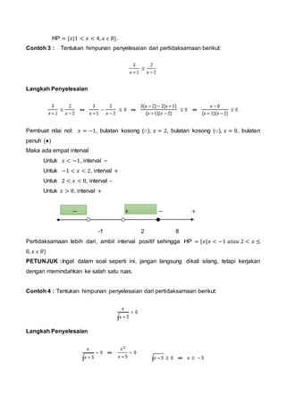 HP = {𝑥|1 < 𝑥 < 4, 𝑥 𝜖 𝑅}.
Contoh 3 : Tentukan himpunan penyelesaian dari pertidaksamaan berikut:
Langkah Penyelesaian
Pembuat nilai nol: 𝑥 = −1, bulatan kosong (○), 𝑥 = 2, bulatan kosong (○), 𝑥 = 8, bulatan
penuh (●)
Maka ada empat interval
Untuk 𝑥 < −1, interval −
Untuk −1 < 𝑥 < 2, interval +
Untuk 2 < 𝑥 < 8, interval –
Untuk 𝑥 > 8, interval +
− + − +
-1 2 8
Pertidaksamaan lebih dari, ambil interval positif sehingga HP = {𝑥|𝑥 < −1 𝑎𝑡𝑎𝑢 2 < 𝑥 ≤
8, 𝑥 𝜖 𝑅}
PETUNJUK :Ingat dalam soal seperti ini, jangan langsung dikali silang, tetapi kerjakan
dengan memindahkan ke salah satu ruas.
Contoh 4 : Tentukan himpunan penyelesaian dari pertidaksamaan berikut:
Langkah Penyelesaian
 