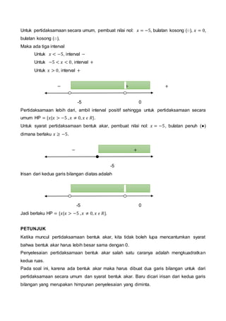 Untuk pertidaksamaan secara umum, pembuat nilai nol: 𝑥 = −5, bulatan kosong (○), 𝑥 = 0,
bulatan kosong (○),
Maka ada tiga interval
Untuk 𝑥 < −5, interval −
Untuk −5 < 𝑥 < 0, interval +
Untuk 𝑥 > 0, interval +
− + +
-5 0
Pertidaksamaan lebih dari, ambil interval positif sehingga untuk pertidaksamaan secara
umum HP = {𝑥|𝑥 > −5 , 𝑥 ≠ 0, 𝑥 𝜖 𝑅}.
Untuk syarat pertidaksamaan bentuk akar, pembuat nilai nol: 𝑥 = −5, bulatan penuh (●)
dimana berlaku 𝑥 ≥ −5.
− +
-5
Irisan dari kedua garis bilangan diatas adalah
-5 0
Jadi berlaku HP = {𝑥|𝑥 > −5 , 𝑥 ≠ 0, 𝑥 𝜖 𝑅}.
PETUNJUK
Ketika muncul pertidaksamaan bentuk akar, kita tidak boleh lupa mencantumkan syarat
bahwa bentuk akar harus lebih besar sama dengan 0.
Penyelesaian pertidaksamaan bentuk akar salah satu caranya adalah mengkuadratkan
kedua ruas.
Pada soal ini, karena ada bentuk akar maka harus dibuat dua garis bilangan untuk dari
pertidaksamaan secara umum dan syarat bentuk akar. Baru dicari irisan dari kedua garis
bilangan yang merupakan himpunan penyelesaian yang diminta.
 