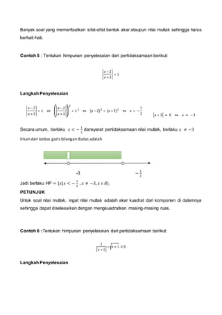 Banyak soal yang memanfaatkan sifat-sifat bentuk akar ataupun nilai mutlak sehingga harus
berhati-hati.
Contoh 5 : Tentukan himpunan penyelesaian dari pertidaksamaan berikut:
Langkah Penyelesaian
Secara umum, berlaku 𝑥 < −
1
2
dansyarat pertidaksamaan nilai mutlak, berlaku 𝑥 ≠ −3
Irisan dari kedua garis bilangan diatas adalah
-3 −
1
2
Jadi berlaku HP = {𝑥|𝑥 < −
1
2
, 𝑥 ≠ −3, 𝑥 𝜖 𝑅}.
PETUNJUK
Untuk soal nilai mutlak, ingat nilai mutlak adalah akar kuadrat dari komponen di dalamnya
sehingga dapat diselesaikan dengan mengkuadratkan masing-masing ruas.
Contoh 6 :Tentukan himpunan penyelesaian dari pertidaksamaan berikut:
Langkah Penyelesaian
 