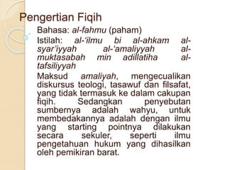 Pengertian Fiqih
Bahasa: al-fahmu (paham)
Istilah: al-‘ilmu bi al-ahkam al-
syar’iyyah al-‘amaliyyah al-
muktasabah min adillatiha al-
tafsiliyyah
Maksud amaliyah, mengecualikan
diskursus teologi, tasawuf dan filsafat,
yang tidak termasuk ke dalam cakupan
fiqih. Sedangkan penyebutan
sumbernya adalah wahyu, untuk
membedakannya adalah dengan ilmu
yang starting pointnya dilakukan
secara sekuler, seperti ilmu
pengetahuan hukum yang dihasilkan
oleh pemikiran barat.
 
