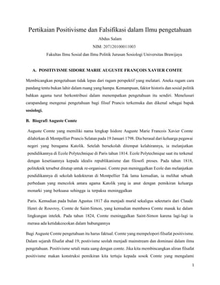 1
Pertikaian Positivisme dan Falsifikasi dalam Ilmu pengetahuan
Abdus Salam
NIM: 207120100011003
Fakultas Ilmu Sosial dan Ilmu Politik Jurusan Sosiologi Universitas Brawijaya
A. POSITIVISME SIDORE MARIE AUGUSTE FRANÇOIS XAVIER COMTE
Membicangkan pengetahuan tidak lepas dari ragam perspektif yang melatari. Aneka ragam cara
pandang tentu bukan lahir dalam ruang yang hampa. Kemampuan, faktor historis dan sosial politik
bahkan agama turut berkontribusi dalam menempatkan pengetahuan itu sendiri. Menelusuri
carapandang mengenai pengetahuan bagi filsuf Prancis terkemuka dan dikenal sebagai bapak
sosiologi.
B. Biografi Auguste Comte
Auguste Comte yang memiliki nama lengkap Isidore Auguste Marie Francois Xavier Comte
dilahirkan di Montpellier Prancis Selatan pada 19 Januari 1798. Dia berasal dari keluarga pegawai
negeri yang beragama Katolik. Setelah bersekolah ditempat kelahirannya, ia melanjutkan
pendidikannya di Ecole Polytechnique di Paris tahun 1814. Ecole Polytechnique saat itu terkenal
dengan kesetiaannya kepada idealis republikanisme dan filosofi proses. Pada tahun 1818,
politeknik tersebut ditutup untuk re-organisasi. Comte pun meninggalkan Ecole dan melanjutkan
pendidikannya di sekolah kedokteran di Montpellier Tak lama kemudian, ia melihat sebuah
perbedaan yang mencolok antara agama Katolik yang ia anut dengan pemikiran keluarga
monarki yang berkuasa sehingga ia terpaksa meninggalkan
Paris. Kemudian pada bulan Agustus 1817 dia menjadi murid sekaligus sekretaris dari Claude
Henri de Rouvroy, Comte de Saint-Simon, yang kemudian membawa Comte masuk ke dalam
lingkungan intelek. Pada tahun 1824, Comte meninggalkan Saint-Simon karena lagi-lagi ia
merasa ada ketidakcocokan dalam hubungannya
Bagi Auguste Comte pengetahuan itu harus faktual. Comte yang mempelopori filsafat positivisme.
Dalam sejarah filsafat abad 19, postivisme seolah menjadi mainstream dan dominasi dalam ilmu
pengetahuan. Positivisme setali mata uang dengan comte. Jika kita membincangkan aliran filsafat
positivisme makan konstruksi pemikiran kita tertuju kepada sosok Comte yang mengalami
 