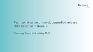 Pertinax: A range of novel, controlled release
chlorhexidine materials
Company Presentation May 2018
 