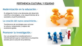 PERTINENCIA CULTURAL Y EQUIDAD
Modernización en la educación.-
La creación del nuevo conocimiento.-
Promover la investigación.-
Es obligación frente a las demandas del desarrollo
científico y tecnológico, a los requerimientos de la
sociedad y al perfil profesional.
Transferencia de tecnologías para articular
la cultura; comprensión y respeto del
ecosistema global.
Con una perspectiva transdisciplinaria e
interdisciplinaria que se materialice en proyectos
sociales para la solución de problemas.
 