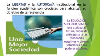La LIBERTAD y la AUTONOMÍA institucional en la
función académica son cruciales para alcanzar el
objetivo de la relevancia
La EDUCACION
SUPERIOR debe ser
una atalaya al
futuro, capaz de
anticiparse a las
tendencias
negativas y ofrecer
soluciones a los
poderes públicos.
 