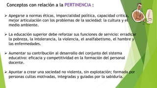 Conceptos con relación a la PERTINENCIA :
 Apegarse a normas éticas, imparcialidad política, capacidad critica,
mejor articulación con los problemas de la sociedad: la cultura y el
medio ambiente.
 La educación superior debe reforzar sus funciones de servicio: erradicar
la pobreza, la intolerancia, la violencia, el analfabetismo, el hambre y
las enfermedades.
 Aumentar su contribución al desarrollo del conjunto del sistema
educativo: eficacia y competitividad en la formación del personal
docente.
 Apuntar a crear una sociedad no violenta, sin explotación; formada por
personas cultas motivadas, integradas y guiadas por la sabiduría.
 