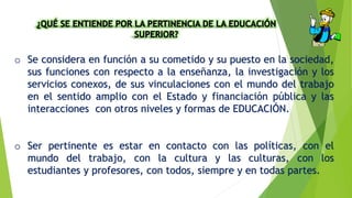 o Se considera en función a su cometido y su puesto en la sociedad,
sus funciones con respecto a la enseñanza, la investigación y los
servicios conexos, de sus vinculaciones con el mundo del trabajo
en el sentido amplio con el Estado y financiación pública y las
interacciones con otros niveles y formas de EDUCACIÓN.
o Ser pertinente es estar en contacto con las políticas, con el
mundo del trabajo, con la cultura y las culturas, con los
estudiantes y profesores, con todos, siempre y en todas partes.
 