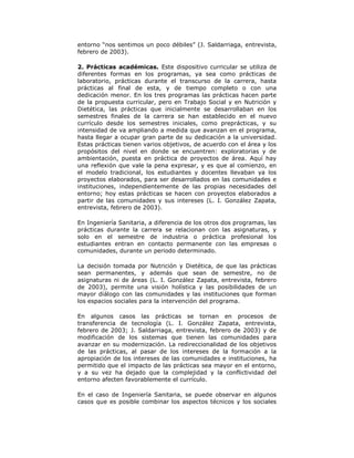 entorno “nos sentimos un poco débiles” (J. Saldarriaga, entrevista,
febrero de 2003).

2. Prácticas académicas. Este dispositivo curricular se utiliza de
diferentes formas en los programas, ya sea como prácticas de
laboratorio, prácticas durante el transcurso de la carrera, hasta
prácticas al final de esta, y de tiempo completo o con una
dedicación menor. En los tres programas las prácticas hacen parte
de la propuesta curricular, pero en Trabajo Social y en Nutrición y
Dietética, las prácticas que inicialmente se desarrollaban en los
semestres finales de la carrera se han establecido en el nuevo
currículo desde los semestres iniciales, como preprácticas, y su
intensidad de va ampliando a medida que avanzan en el programa,
hasta llegar a ocupar gran parte de su dedicación a la universidad.
Estas prácticas tienen varios objetivos, de acuerdo con el área y los
propósitos del nivel en donde se encuentren: exploratorias y de
ambientación, puesta en práctica de proyectos de área. Aquí hay
una reflexión que vale la pena expresar, y es que al comienzo, en
el modelo tradicional, los estudiantes y docentes llevaban ya los
proyectos elaborados, para ser desarrollados en las comunidades e
instituciones, independientemente de las propias necesidades del
entorno; hoy estas prácticas se hacen con proyectos elaborados a
partir de las comunidades y sus intereses (L. I. González Zapata,
entrevista, febrero de 2003).

En Ingeniería Sanitaria, a diferencia de los otros dos programas, las
prácticas durante la carrera se relacionan con las asignaturas, y
solo en el semestre de industria o práctica profesional los
estudiantes entran en contacto permanente con las empresas o
comunidades, durante un periodo determinado.

La decisión tomada por Nutrición y Dietética, de que las prácticas
sean permanentes, y además que sean de semestre, no de
asignaturas ni de áreas (L. I. González Zapata, entrevista, febrero
de 2003), permite una visión holística y las posibilidades de un
mayor diálogo con las comunidades y las instituciones que forman
los espacios sociales para la intervención del programa.

En algunos casos las prácticas se tornan en procesos de
transferencia de tecnología (L. I. González Zapata, entrevista,
febrero de 2003; J. Saldarriaga, entrevista, febrero de 2003) y de
modificación de los sistemas que tienen las comunidades para
avanzar en su modernización. La redireccionalidad de los objetivos
de las prácticas, al pasar de los intereses de la formación a la
apropiación de los intereses de las comunidades e instituciones, ha
permitido que el impacto de las prácticas sea mayor en el entorno,
y a su vez ha dejado que la complejidad y la conflictividad del
entorno afecten favorablemente el currículo.

En el caso de Ingeniería Sanitaria, se puede observar en algunos
casos que es posible combinar los aspectos técnicos y los sociales
 