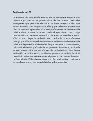 Pertinencia del PE
La Facultad de Contaduría Pública no se encuentra estática sino
dinámica ya que no se puede aislar de las nuevas realidades
emergentes que permiten identificar las áreas de oportunidad que
se van abriendo para los próximos años y que debemos encarar para
bien de nuestros egresados. El nuevo profesionista de la contaduría
pública debe encarar la nueva realidad que tiene como rasgo
característico el mantener una actitud de apertura y colaboración no
sólo con sus colegas de profesión sino con los de otras profesiones
pues ya que sólo así se podrá mantener el hecho de que la contaduría
pública es la profesión de la verdad, la que sustenta la transparencia,
pulcritud, eficiencia y eficacia de los procesos financieros, en donde
se ven involucrados un sin número de profesionistas. Una breva
evaluación de las fortalezas, problemas y nuevos retos de la Facultad
permitirán enfrentar exitosamente el proyecto de nuestra Facultad.
de Contaduría Pública la cual tiene una oferta educativa consistente
en una licenciatura, dos especialidades y dos maestrías.
 