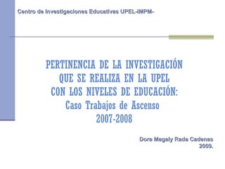 PERTINENCIA DE LA INVESTIGACIÓN QUE SE REALIZA EN LA UPEL CON LOS NIVELES DE EDUCACIÓN: Caso Trabajos de Ascenso  2007-2008 Centro de Investigaciones Educativas UPEL-IMPM- Dora Magaly Rada Cadenas 2009. 