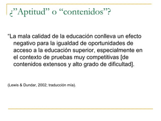 ¿”Aptitud” o “contenidos”?
“La mala calidad de la educación conlleva un efecto
negativo para la igualdad de oportunidades de
acceso a la educación superior, especialmente en
el contexto de pruebas muy competitivas [de
contenidos extensos y alto grado de dificultad].
(Lewis & Dundar, 2002; traducción mía).
 
