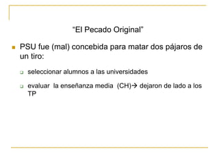 “El Pecado Original”
 PSU fue (mal) concebida para matar dos pájaros de
un tiro:
 seleccionar alumnos a las universidades
 evaluar la enseñanza media (CH) dejaron de lado a los
TP
 