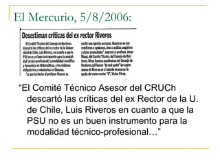 El Mercurio, 5/8/2006:
“El Comité Técnico Asesor del CRUCh
descartó las críticas del ex Rector de la U.
de Chile, Luis Riveros en cuanto a que la
PSU no es un buen instrumento para la
modalidad técnico-profesional…”
 