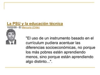 La PSU y la educación técnica
10/02/09 - El Mercurio (Chile)
"El uso de un instrumento basado en el
currículum pudiera acentuar las
diferencias socioeconómicas, no porque
los más pobres estén aprendiendo
menos, sino porque están aprendiendo
algo distinto...".
 