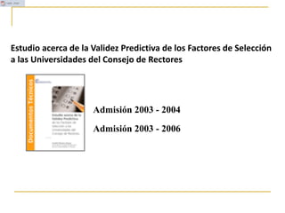 Admisión 2003 - 2004
Admisión 2003 - 2006
Estudio acerca de la Validez Predictiva de los Factores de Selección
a las Universidades del Consejo de Rectores
 