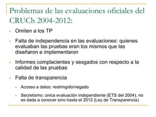 Problemas de las evaluaciones oficiales del
CRUCh 2004-2012:
 Omiten a los TP
 Falta de independencia en las evaluaciones: quienes
evaluaban las pruebas eran los mismos que las
diseñaron e implementaron
 Informes complacientes y sesgados con respecto a la
calidad de las pruebas
 Falta de transparencia
 Acceso a datos: restringido/negado
 Secretismo: única evaluación independiente (ETS del 2004), no
es dada a conocer sino hasta el 2012 (Ley de Transparencia)
 