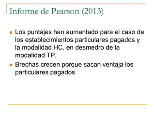 Informe de Pearson (2013)
 Los puntajes han aumentado para el caso de
los establecimientos particulares pagados y
la modalidad HC, en desmedro de la
modalidad TP.
 Brechas crecen porque sacan ventaja los
particulares pagados
 
