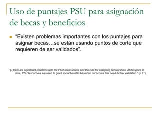 Uso de puntajes PSU para asignación
de becas y beneficios
 “Existen problemas importantes con los puntajes para
asignar becas…se están usando puntos de corte que
requieren de ser validados”.
“[T]here are significant problems with the PSU scale scores and the cuts for assigning scholarships. At this point in
time, PSU test scores are used to grant social benefits based on cut scores that need further validation.” (p.61)
 