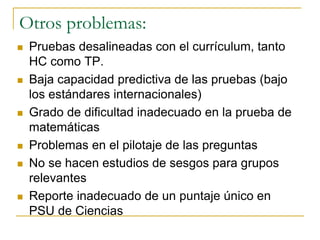 Otros problemas:
 Pruebas desalineadas con el currículum, tanto
HC como TP.
 Baja capacidad predictiva de las pruebas (bajo
los estándares internacionales)
 Grado de dificultad inadecuado en la prueba de
matemáticas
 Problemas en el pilotaje de las preguntas
 No se hacen estudios de sesgos para grupos
relevantes
 Reporte inadecuado de un puntaje único en
PSU de Ciencias
 