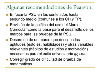 Algunas recomendaciones de Pearson:
 Enfocar la PSU en los contenidos hasta
segundo medio (comunes a los CH y TP).
 Revisión de la política del uso del Marco
Curricular como la base para el desarrollo de los
marcos para las pruebas de la PSU.
 Desarrollo de un marco que describa las
aptitudes (esto es, habilidades) y otras variables
relevantes (hábitos de estudios y motivación)
necesarias para el éxito universitario (pg.416).
 Corregir grado de dificultad de prueba de
matemáticas
 