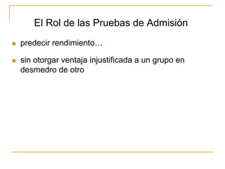 El Rol de las Pruebas de Admisión
 predecir rendimiento…
 sin otorgar ventaja injustificada a un grupo en
desmedro de otro
 