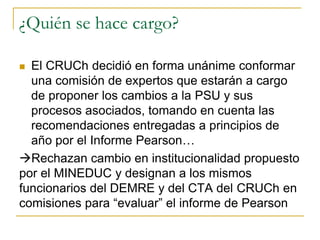 ¿Quién se hace cargo?
 El CRUCh decidió en forma unánime conformar
una comisión de expertos que estarán a cargo
de proponer los cambios a la PSU y sus
procesos asociados, tomando en cuenta las
recomendaciones entregadas a principios de
año por el Informe Pearson…
Rechazan cambio en institucionalidad propuesto
por el MINEDUC y designan a los mismos
funcionarios del DEMRE y del CTA del CRUCh en
comisiones para “evaluar” el informe de Pearson
 