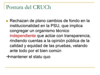Postura del CRUCh
 Rechazan de plano cambios de fondo en la
institucionalidad en la PSU, que implica
congregar un organismo técnico
independiente que actúe con transparencia,
rindiendo cuentas a la opinión pública de la
calidad y equidad de las pruebas, velando
ante todo por el bien común
mantener el statu quo
 