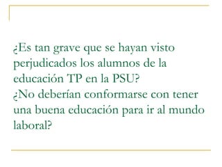 ¿Es tan grave que se hayan visto
perjudicados los alumnos de la
educación TP en la PSU?
¿No deberían conformarse con tener
una buena educación para ir al mundo
laboral?
 