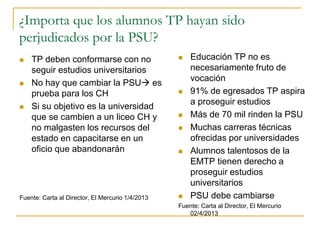 ¿Importa que los alumnos TP hayan sido
perjudicados por la PSU?
 Educación TP no es
necesariamente fruto de
vocación
 91% de egresados TP aspira
a proseguir estudios
 Más de 70 mil rinden la PSU
 Muchas carreras técnicas
ofrecidas por universidades
 Alumnos talentosos de la
EMTP tienen derecho a
proseguir estudios
universitarios
 PSU debe cambiarse
Fuente: Carta al Director, El Mercurio
02/4/2013
 TP deben conformarse con no
seguir estudios universitarios
 No hay que cambiar la PSU es
prueba para los CH
 Si su objetivo es la universidad
que se cambien a un liceo CH y
no malgasten los recursos del
estado en capacitarse en un
oficio que abandonarán
Fuente: Carta al Director, El Mercurio 1/4/2013
 
