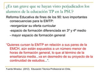 ¿Es tan grave que se hayan visto perjudicados los
alumnos de la educación TP en la PSU?
Reforma Educativa de fines de los 90: tuvo importantes
consecuencias para la EMTP:
-reorganizar su oferta curricular
-espacio de formación diferenciada en 3º y 4º medio
- mayor espacio de formación general
“Quienes cursan la EMTP en relación a sus pares de la
EMCH, aún están expuestos a un número menor de
horas de formación general, lo que al término de la
enseñanza media...va en desmedro de su proyecto de la
continuidad de estudios...“.
Fuente Mineduc (2012). Educación Técnica Profesional en Chile.
 