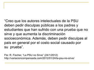 “Creo que los autores intelectuales de la PSU
deben pedir disculpas públicas a los padres y
estudiantes que han sufrido con una prueba que no
sirve y que aumenta la discriminación
socioeconómica. Además, deben pedir disculpas al
país en general por el costo social causado por
su prueba”.
Fte: R. Fischer, “La PSU no Sirve” (24/1/2012)
http://variacioncompensada.com/2012/01/24/la-psu-no-sirve/
 