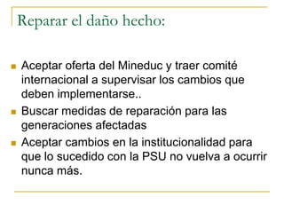 Reparar el daño hecho:
 Aceptar oferta del Mineduc y traer comité
internacional a supervisar los cambios que
deben implementarse..
 Buscar medidas de reparación para las
generaciones afectadas
 Aceptar cambios en la institucionalidad para
que lo sucedido con la PSU no vuelva a ocurrir
nunca más.
 