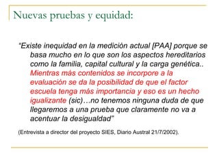 Nuevas pruebas y equidad:
“Existe inequidad en la medición actual [PAA] porque se
basa mucho en lo que son los aspectos hereditarios
como la familia, capital cultural y la carga genética..
Mientras más contenidos se incorpore a la
evaluación se da la posibilidad de que el factor
escuela tenga más importancia y eso es un hecho
igualizante (sic)…no tenemos ninguna duda de que
llegaremos a una prueba que claramente no va a
acentuar la desigualdad”
(Entrevista a director del proyecto SIES, Diario Austral 21/7/2002).
 