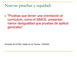 Nuevas pruebas y equidad:
 “Pruebas que tienen una orientación al
currículum, como el SIMCE, presentan
menor desigualdad que pruebas de aptitud
generales”
(Creador de la PSU, citado en La Tercera, 13/04/02)
 