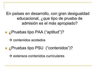En países en desarrollo, con gran desigualdad
educacional, ¿que tipo de prueba de
admisión es el más apropiado?
 ¿Pruebas tipo PAA (“aptitud”)?
 contenidos acotados
 ¿Pruebas tipo PSU (“contenidos”)?
 extensos contenidos curriculares
 