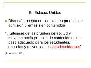 En Estados Unidos
 Discusión acerca de cambios en pruebas de
admisión énfasis en contenidos
“ …alejarse de las pruebas de aptitud y
moverse hacia pruebas de contenido es un
paso adecuado para los estudiantes,
escuelas y universidades estadounidenses”
(R. Atkinson, 2001)
 