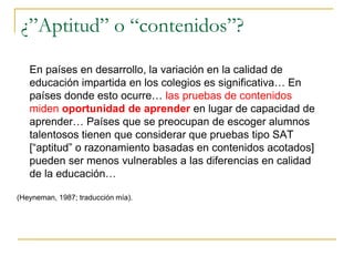 ¿”Aptitud” o “contenidos”?
En países en desarrollo, la variación en la calidad de
educación impartida en los colegios es significativa… En
países donde esto ocurre… las pruebas de contenidos
miden oportunidad de aprender en lugar de capacidad de
aprender… Países que se preocupan de escoger alumnos
talentosos tienen que considerar que pruebas tipo SAT
[“aptitud” o razonamiento basadas en contenidos acotados]
pueden ser menos vulnerables a las diferencias en calidad
de la educación…
(Heyneman, 1987; traducción mía).
 