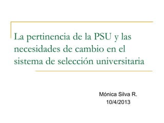 La pertinencia de la PSU y las
necesidades de cambio en el
sistema de selección universitaria
Mónica Silva R.
10/4/2013
 