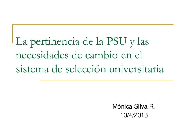 La pertinencia de la PSU y las
necesidades de cambio en el
sistema de selección universitaria
Mónica Silva R.
10/4/2013
 