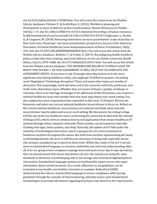 doi:10.3122/jabfm.2018.04.170388 Note: You will access this article from the Walden
Library databases. Pittman, P., & Scully-Russ, E. (2016). Workforce planning and
development in times of delivery system transformation. Human Resources for Health,
14(56), 1–15. doi:10.1186/s12960-016-0154-3. Retrieved from https://human-resources-
health.biomedcentral.com/track/pdf/10.1186/s12960-016-0154-3 Poghosyan, L., Norful,
A., & Laugesen, M. (2018). Removing restrictions on nurse practitioners’ scope of practice in
New York state: Physicians’ and nurse practitioners’ perspectives. Journal of the American
Discussion: Pertinent Healthcare Issue AnalysisAssociation of Nurse Practitioners, 30(6),
354–360. doi:10.1097/JXX.0000000000000040 Note: You will access this article from the
Walden Library databases. Ricketts, T., & Fraher, E. (2013). Reconfiguring health workforce
policy so that education, training, and actual delivery of care are closely connected. Health
Affairs, 32(11), 1874–1880. doi:10.1377/hlthaff.2013.0531 Note: You will access this article
from the Walden Library databases. THE INFORMATION BELOW IS TO SHELD LIGHT ON
WHAT I DID IN PART 1. OF THIS ASSIGNMENT. IT WILL HELP YOU TO COMPLETE THE
ASSIGNMENT ABOVE.: If you were to ask 10 people what they believe to be the most
significant issue facing healthcare today, you might get 10 different answers. Escalating
costs? Regulation? Technology disruption? These and many other topics are worthy of
discussion. Not surprisingly, much has been said in the research, within the profession, and
in the news about these topics. Whether they are issues of finance, quality, workload, or
outcomes, there is no shortage of changes to be addressed. In this Discussion, you examine a
national healthcare issue and consider how that issue may impact your work setting. You
also analyze how your organization has responded to this issue. To Prepare: Review the
Resources and select one current national healthcare issue/stressor to focus on. Reflect on
the current national healthcare issue/stressor you selected and think about how this
issue/stressor may be addressed in your work setting. My Discussion: According to Rege
(2018), one of the top healthcare issues confronting the nation has to deal with the internet
of things (IoT), which refers to medical devices and applications that connect healthcare IT
systems through online computer networks.These systems can do numerous tasks like
tracking vital signs, body systems, and sleep. Naturally, the sphere of IoT falls under the
umbrella of technological innovation, which is going to be ever more prominent in
healthcare facilities throughout the nation. But with more facilities implementing the latest
in technological tools, the more it will become necessary to bring staff, especially nurses
(the primary caretakers) up to speed on these tools. Within this realm of the IoT, I see the
move to standardized language as crucial to uniformity and universal understanding. After
all, if we are going to have computers manage more and more of our day-to-day operations,
then we should ensure that nurses and doctors all over the country are using the same
standards in electronic record keeping and, in the storage and retrieval of digitized patient
information. Standardized language systems are facilitated by expert nurses who input
information about current practices. As a result, adherence to set guidelines can be
evaluated across health care facilities. Consider an example. Rutherford (2008)
demonstrated the role of a standardized language to ensure compliance with nursing
guidelines through the example of fetal monitoring, whereby nurses used standardized
terminologies to provide information regarding fetal heart rate. Based on the requirements
 