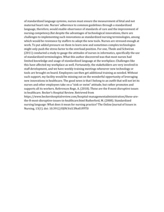 of standardized language systems, nurses must ensure the measurement of fetal and not
maternal heart rate. Nurses’ adherence to common guidelines through a standardized
language, therefore, would enable observance of standards of care and the improvement of
nursing competency.But despite the advantages of technological innovations, there are
challenges to implementing such innovations as standardized nursing terminologies, among
which would be resistance by staffers to adopt the new tools. Nurses are stressed enough at
work. To put added pressure on them to learn new and sometimes complex technologies
might only push the stress factor to the overload position. For one, Thede and Schwiran
(2011) conducted a study to gauge the attitudes of nurses in informatics, specifically the use
of standardized terminologies. What this author discovered was that most nurses had
limited knowledge and usage of standardized language at the workplace. Challenges like
this have affected my workplace as well. Fortunately, the stakeholders are very involved in
staff development, and we have weekly training meetings whenever new technology or
tools are brought on board. Employees can then get additional training as needed. Without
such support, my facility would be missing out on the wonderful opportunity of leveraging
new innovations in healthcare. The good news is that I belong to an outfit that will not let its
nurses and other employees take on a “sink or swim” attitude, but rather promotes and
supports all its workers. References Rege, A. (2018). These are the 8 most disruptive issues
in healthcare. Becker’s Hospital Review. Retrieved from
https://www.beckershospitalreview.com/hospital-managementadministration/these-are-
the-8-most-disruptive-issues-in-healthcare.html Rutherford, M. (2008). Standardized
nursing language: What does it mean for nursing practice? The Online Journal of Issues in
Nursing, 13(1). doi: 10.3912/OJIN.Vol13No01PPT0
 