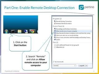 Part One: Enable Remote Desktop Connection

1. Click on the
Start button

2. Search “Remote”
and click on Allow
remote access to your
computer
Proprietary & Confidential

3

 