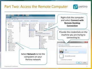 Part Two: Access the Remote Computer
Right-click the computer
and select Connect with
Remote Desktop
Connection
Provide the credentials on the
machine you are trying to
connecting to.

Select Network to list the
computers on your
Pertino network
Proprietary & Confidential

5

 