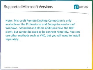 Supported Microsoft Versions
Note: Microsoft Remote Desktop Connection is only
available on the Professional and Enterprise versions of
Windows. Standard and Home additions have the RDP
client, but cannot be used to be connect remotely. You can
use other methods such as VNC, but you will need to install
separately.

Proprietary & Confidential

6

 