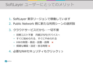 SoftLayer ユーザーにとってのメリット
1.  SoftLayer 東京リージョンで稼働しています
2.  Public Network 側に新たな利⽤シーンの選択肢
3.  クラウドサービスだから…⼀切不要
•  初期コスト不要 ⽉額375円/デバイス〜
•  すぐに始められる、すぐにやめられる
•  HWの制限・搬送・設置・故障 ×
•  煩雑な構築・設定・掛る時間 ×
4.  必要なNWセキュリティもクリック１つ
 