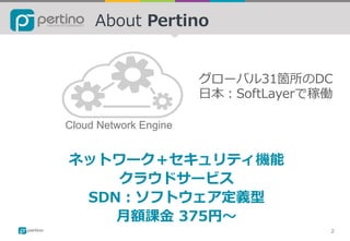 About Pertino
Cloud Network Engine
2
ネットワーク＋セキュリティ機能
クラウドサービス
SDN：ソフトウェア定義型
⽉額課⾦ 375円〜
グローバル31箇所のDC
⽇本：SoftLayerで稼働
 